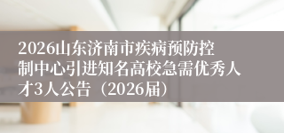 2026山东济南市疾病预防控制中心引进知名高校急需优秀人才3人公告（2026届）