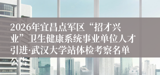 2026年宜昌点军区“招才兴业”卫生健康系统事业单位人才引进·武汉大学站体检考察名单公告