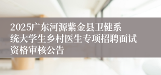 2025广东河源紫金县卫健系统大学生乡村医生专项招聘面试资格审核公告