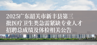 2025广东韶关市新丰县第三批医疗卫生类急需紧缺专业人才招聘总成绩及体检相关公告