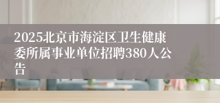 2025北京市海淀区卫生健康委所属事业单位招聘380人公告