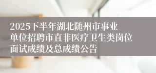 2025下半年湖北随州市事业单位招聘市直非医疗卫生类岗位面试成绩及总成绩公告