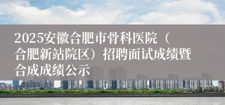 2025安徽合肥市骨科医院（合肥新站院区）招聘面试成绩暨合成成绩公示