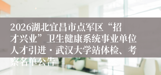 2026湖北宜昌市点军区“招才兴业”卫生健康系统事业单位人才引进・武汉大学站体检、考察名单公告