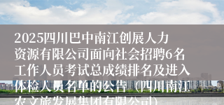 2025四川巴中南江创展人力资源有限公司面向社会招聘6名工作人员考试总成绩排名及进入体检人员名单的公告（四川南江农文旅发展集团有限公司）