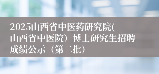 2025山西省中医药研究院(山西省中医院)博士研究生招聘成绩公示(第二批)