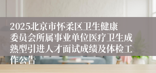 2025北京市怀柔区卫生健康委员会所属事业单位医疗卫生成熟型引进人才面试成绩及体检工作公告