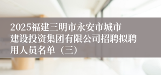 2025福建三明市永安市城市建设投资集团有限公司招聘拟聘用人员名单（三）