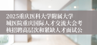 2025重庆医科大学附属大学城医院重庆国际人才交流大会考核招聘高层次和紧缺人才面试公告