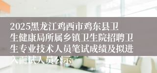 2025黑龙江鸡西市鸡东县卫生健康局所属乡镇卫生院招聘卫生专业技术人员笔试成绩及拟进入面试人员公示