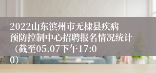 2022山东滨州市无棣县疾病预防控制中心招聘报名情况统计（截至05.07下午17:00）