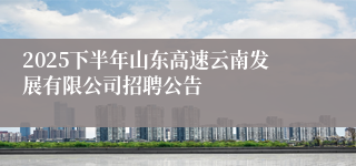 2025下半年山东高速云南发展有限公司招聘公告