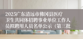 2025广东清远市佛冈县医疗卫生共同体招聘事业单位工作人员拟聘用人员名单公示（第三批）
