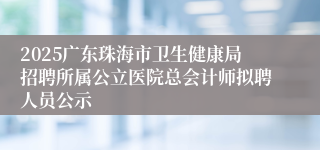 2025广东珠海市卫生健康局招聘所属公立医院总会计师拟聘人员公示