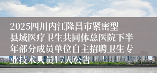 2025四川内江隆昌市紧密型县域医疗卫生共同体总医院下半年部分成员单位自主招聘卫生专业技术人员17人公告