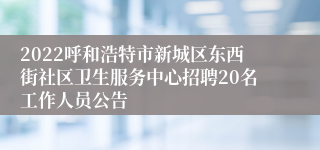 2022呼和浩特市新城区东西街社区卫生服务中心招聘20名工作人员公告