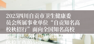 2025四川自贡市卫生健康委员会所属事业单位“自贡知名高校秋招行”面向全国知名高校 引进高层次和急需紧缺人才递补体检工作的公告