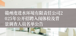 赣州虔进水环境有限责任公司2025年公开招聘入闱体检及背景调查人员名单公告