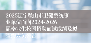 2025辽宁鞍山市卫健系统事业单位面向2024-2026届毕业生校园招聘面试成绩及拟签约人员公告
