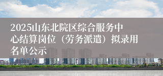 2025山东北院区综合服务中心结算岗位(劳务派遣)拟录用名单公示