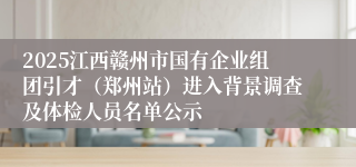 2025江西赣州市国有企业组团引才(郑州站)进入背景调查及体检人员名单公示