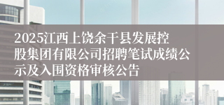 2025江西上饶余干县发展控股集团有限公司招聘笔试成绩公示及入围资格审核公告