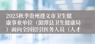 2025秋季贵州遵义市卫生健康事业单位(湄潭县卫生健康局)面向全国招引医务人员(人才引进)面试公告