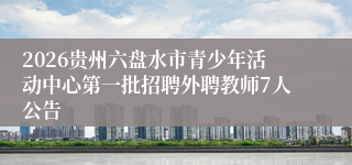 2026贵州六盘水市青少年活动中心第一批招聘外聘教师7人公告