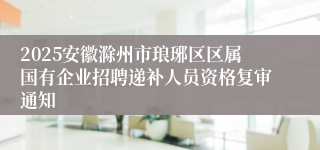 2025安徽滁州市琅琊区区属国有企业招聘递补人员资格复审通知