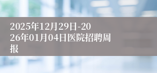 2025年12月29日-2026年01月04日医院招聘周报