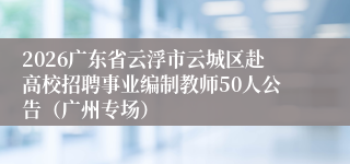 2026广东省云浮市云城区赴高校招聘事业编制教师50人公告(广州专场)