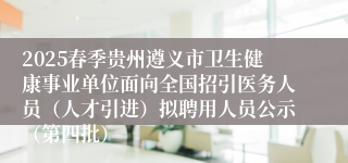2025春季贵州遵义市卫生健康事业单位面向全国招引医务人员(人才引进)拟聘用人员公示(第四批)