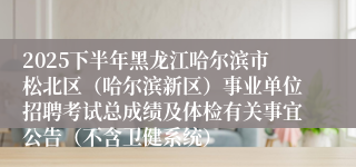 2025下半年黑龙江哈尔滨市松北区(哈尔滨新区)事业单位招聘考试总成绩及体检有关事宜公告(不含卫健系统)