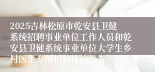 2025吉林松原市乾安县卫健系统招聘事业单位工作人员和乾安县卫健系统事业单位大学生乡村医生专项招聘体检公告