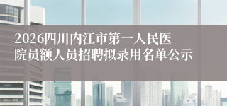 2026四川内江市第一人民医院员额人员招聘拟录用名单公示
