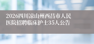 2026四川凉山州西昌市人民医院招聘临床护士35人公告