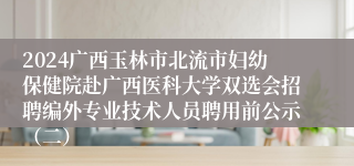 2024广西玉林市北流市妇幼保健院赴广西医科大学双选会招聘编外专业技术人员聘用前公示（二）