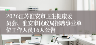 2026江苏淮安市卫生健康委员会、淮安市民政局招聘事业单位工作人员16人公告