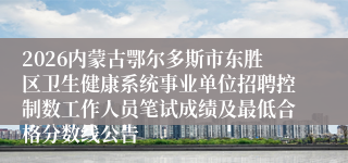 2026内蒙古鄂尔多斯市东胜区卫生健康系统事业单位招聘控制数工作人员笔试成绩及最低合格分数线公告