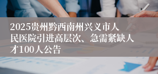 2025贵州黔西南州兴义市人民医院引进高层次、急需紧缺人才100人公告