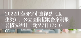 2022山东济宁市嘉祥县（卫生类）、公立医院招聘备案制报名情况统计（截至7日17：00）