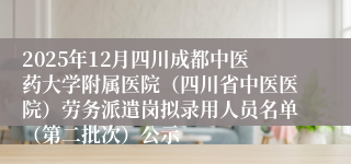 2025年12月四川成都中医药大学附属医院（四川省中医医院）劳务派遣岗拟录用人员名单（第二批次）公示