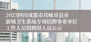 2025四川成都市邛崃市县市新城卫生系统专项招聘事业单位工作人员拟聘用人员公示
