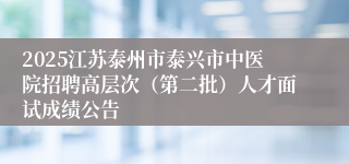 2025江苏泰州市泰兴市中医院招聘高层次（第二批）人才面试成绩公告