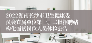 2022湖南长沙市卫生健康委员会直属单位第一、二批招聘结构化面试岗位人员体检公告