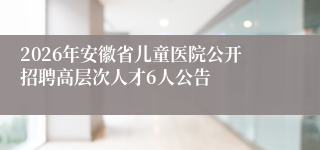 2026年安徽省儿童医院公开招聘高层次人才6人公告