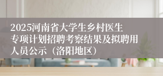 2025河南省大学生乡村医生专项计划招聘考察结果及拟聘用人员公示（洛阳地区）