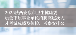 2025陕西安康市卫生健康委员会下属事业单位招聘高层次人才考试成绩及体检、考察安排公告