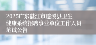2025广东湛江市遂溪县卫生健康系统招聘事业单位工作人员笔试公告