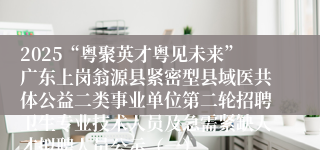 2025“粤聚英才粤见未来”广东上岗翁源县紧密型县域医共体公益二类事业单位第二轮招聘卫生专业技术人员及急需紧缺人才拟聘人员公示（一）